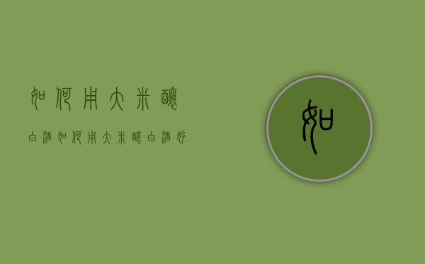 如何用大米酿白酒（如何用大米酿白酒好喝）