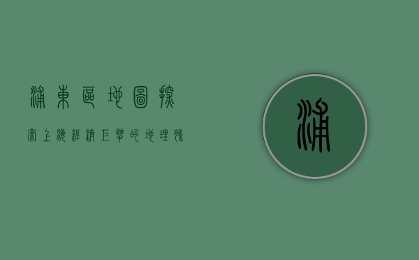 浦东区地图，探索上海经济巨擘的地理脉络