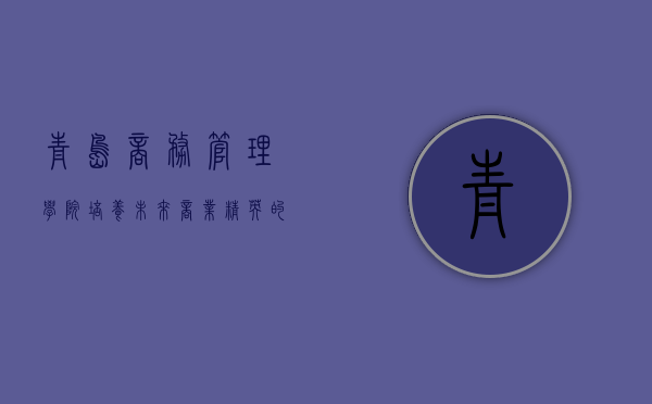 青岛商务管理学院,培养未来商业精英的摇篮 青岛商务管理学院,培养未来商业精英的摇篮