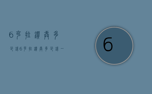 6克拉钻戒多少钱（6克拉钻戒多少钱一枚）
