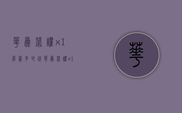 华为荣耀x1屏幕多少钱（华为荣耀x10报价屏幕价格）