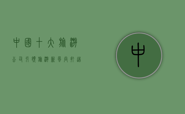 中国十大旅游公司，引领旅游新风尚，打造品质出行体验