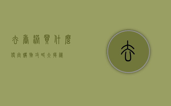 去香港买什么便宜？购物攻略大揭秘！
