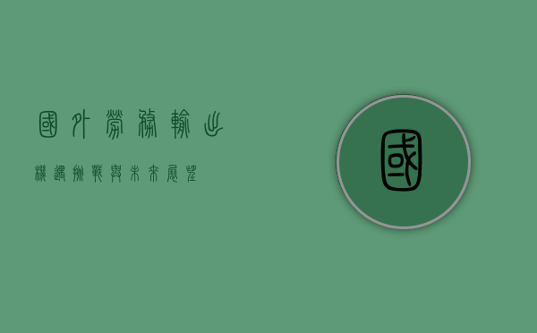 国外劳务输出，机遇、挑战与未来展望