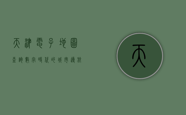 天津电子地图查询，数字时代的城市导航新体验