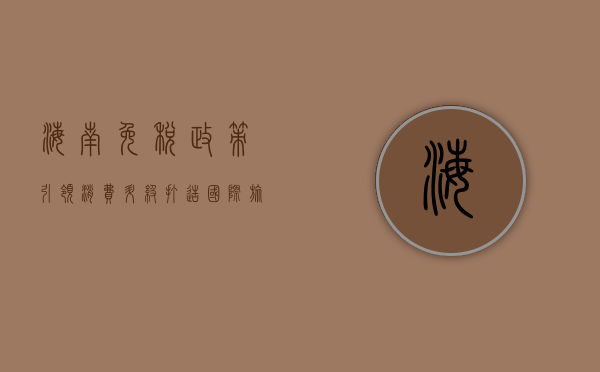 海南免税政策，引领消费升级，打造国际旅游消费中心