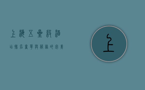 上海五星级酒店排名，奢华与服务的完美结合