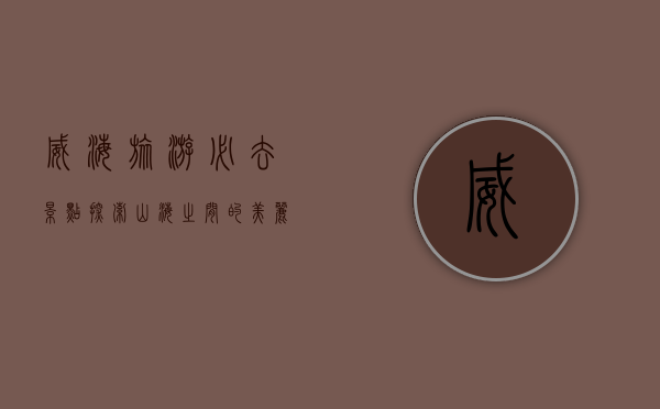 威海旅游必去景点，探索山海之间的美丽与历史