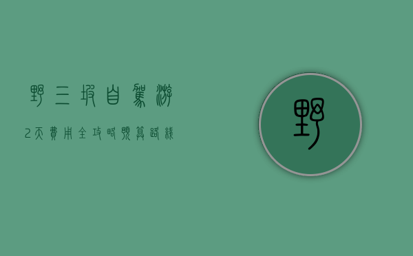 野三坡自驾游2天费用全攻略，预算、路线、住宿、美食一网打尽