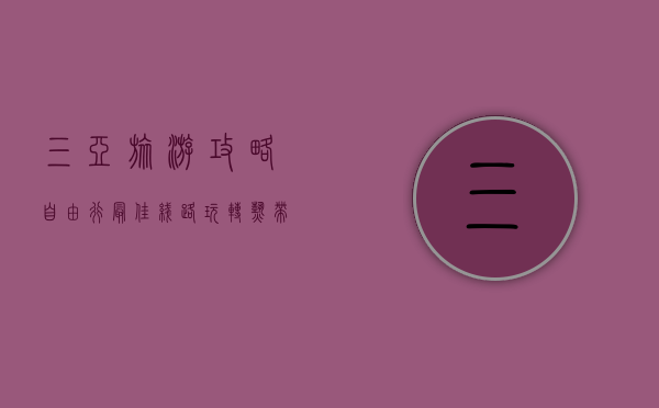 三亚旅游攻略自由行最佳线路，玩转热带天堂的完美指南