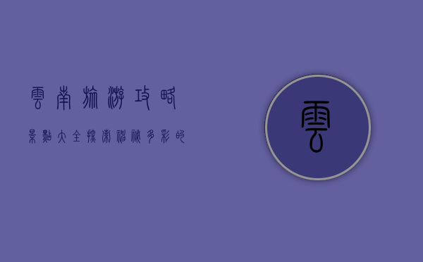 云南旅游攻略景点大全，探索神秘多彩的云南