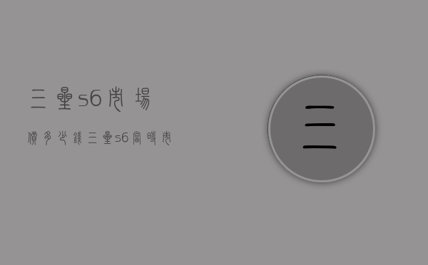 三星s6市场价多少钱（三星s6当时市场价格是多少）