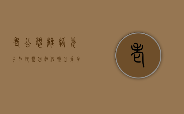 老公想离婚妻子如何挽回（如何挽回妻子坚决的离婚态度？）