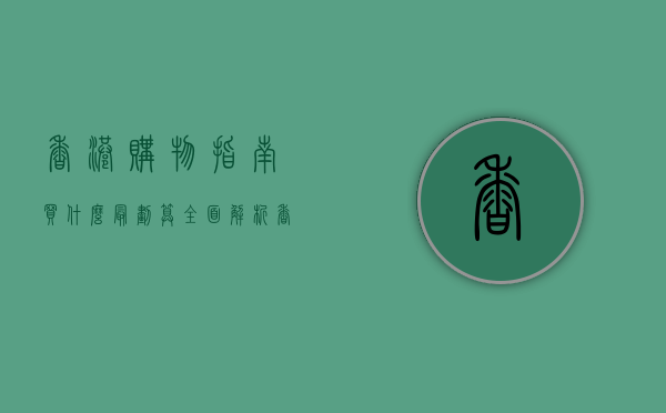 香港购物指南，买什么最划算？全面解析香港购物热点与省钱技巧