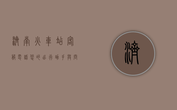 济南火车站客服电话，您的出行助手与问题解决专家