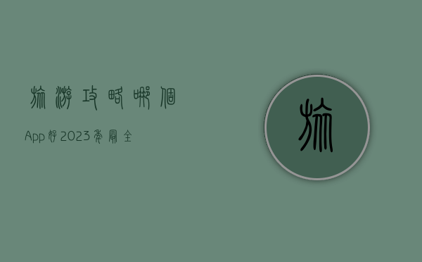 旅游攻略哪个App好？2023年最全旅行工具推荐与使用指南
