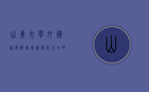 山东大学外国语学院，培养国际化人才的摇篮