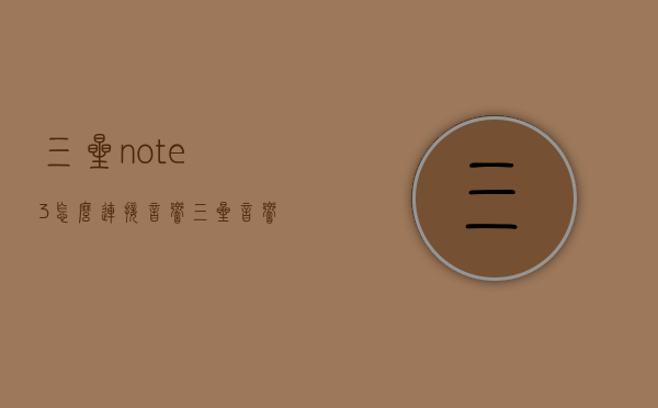 三星note3怎么连接音响（三星音响后置无线怎样连接）