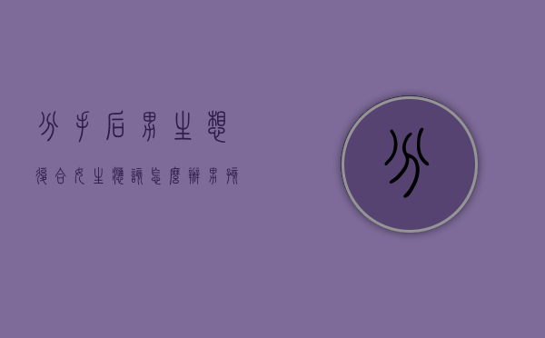 分手后男生想复合,女生应该怎么办（男孩分手后想复合多久？抓住机会！）