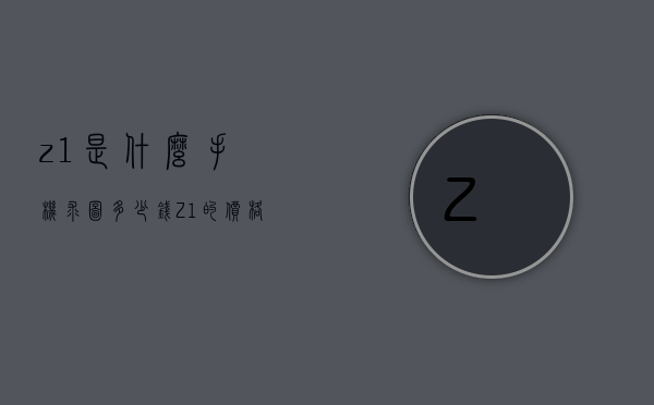 z1是什么手机求图多少钱（Z1的价格）