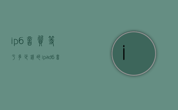 ip6音质等于多少钱的（ipad6音质）