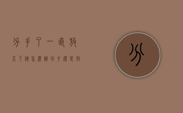 分手了一直放不下该怎么办（分手还是放不下怎么办？）