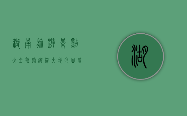湖南旅游景点大全，探索湖湘大地的自然与人文之美