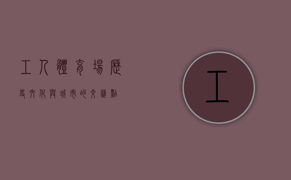工人体育场，历史、文化与城市的交汇点