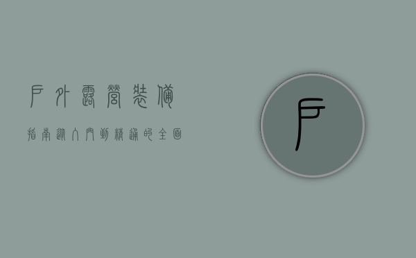 户外露营装备指南，从入门到精通的全面解析