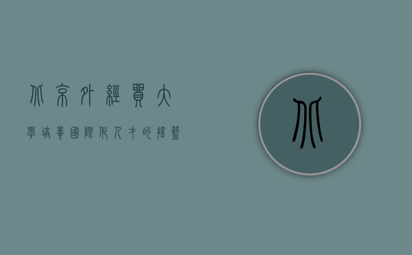 北京外经贸大学，培养国际化人才的摇篮