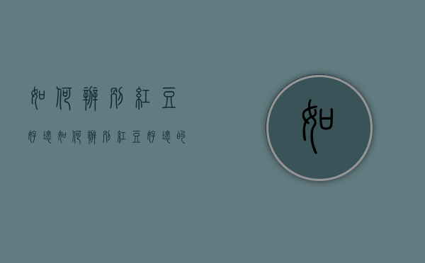如何辨别红豆好坏（如何辨别红豆好坏的方法）