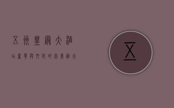 五洲皇冠大酒店，奢华与文化的完美融合