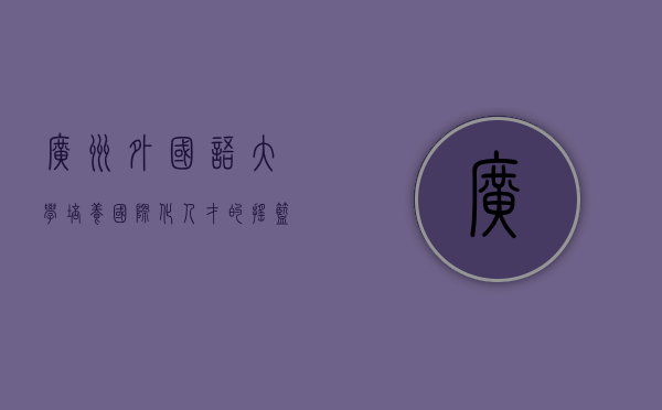 广州外国语大学，培养国际化人才的摇篮