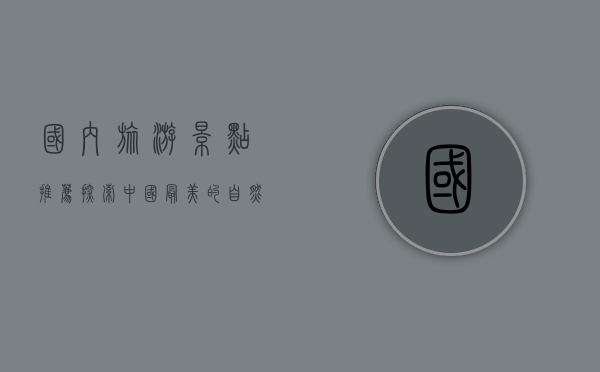 国内旅游景点推荐，探索中国最美的自然与人文风光