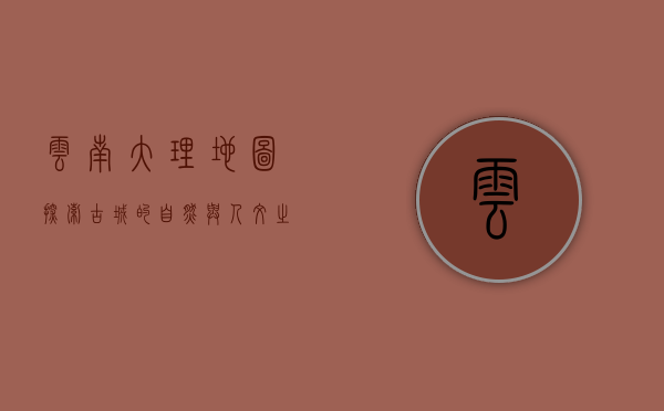 云南大理地图，探索古城的自然与人文之美