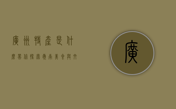 广州特产是什么？带你探索岭南美食与文化的瑰宝
