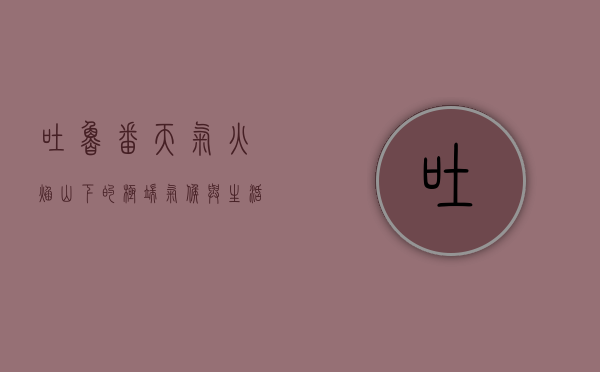 吐鲁番天气，火焰山下的极端气候与生活智慧