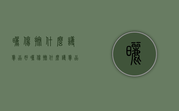 晒伤擦什么护肤品好（晒伤擦什么护肤品好的快）