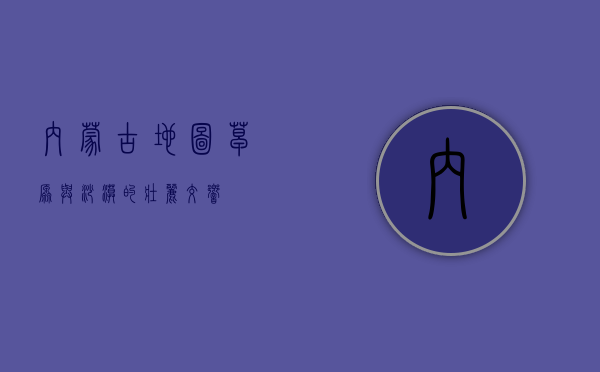 内蒙古地图，草原与沙漠的壮丽交响