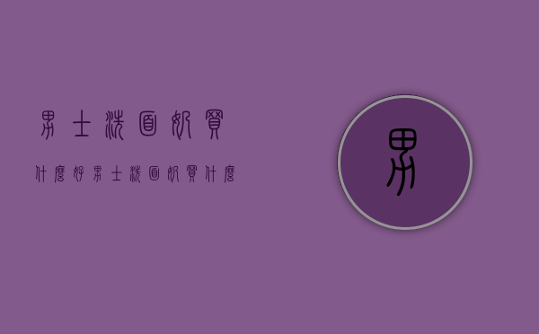 男士洗面奶买什么好（男士洗面奶买什么好一点）