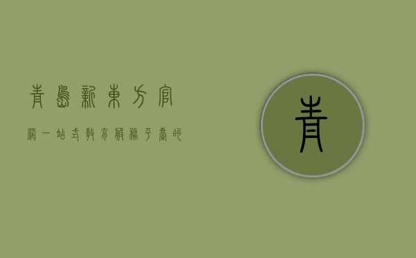 青岛新东方官网，一站式教育服务平台的全方位解析