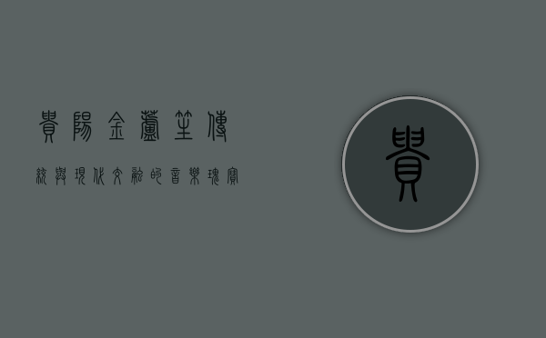 贵阳金芦笙，传统与现代交融的音乐瑰宝