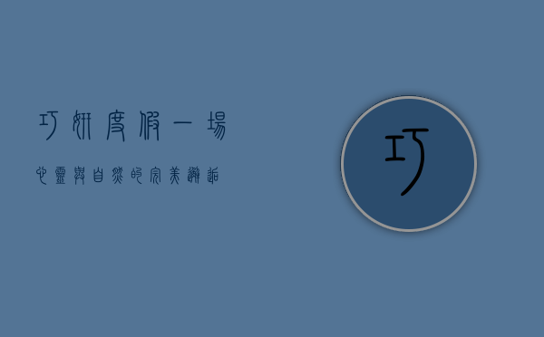 巧妍度假，一场心灵与自然的完美邂逅