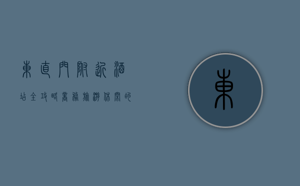东直门附近酒店全攻略，商务、旅游、休闲的理想之选