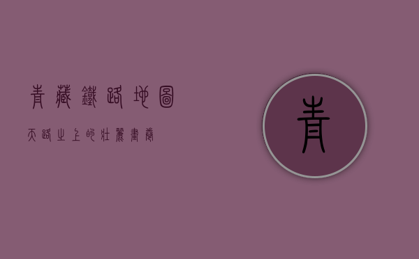 青藏铁路地图，天路之上的壮丽画卷