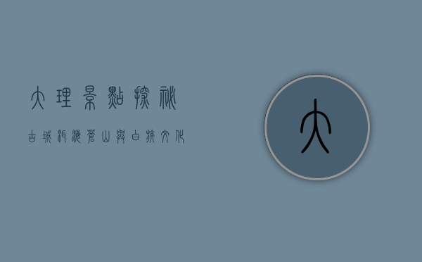大理景点探秘，古城、洱海、苍山与白族文化的完美交融