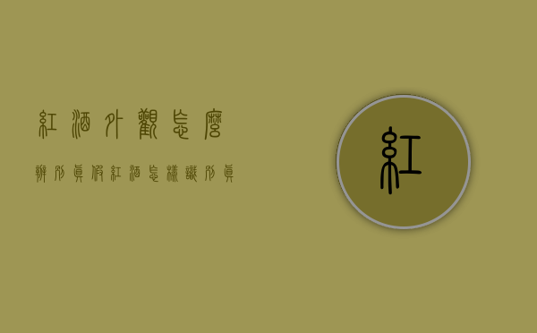 红酒外观怎么辨别真假（红酒怎样识别真假）