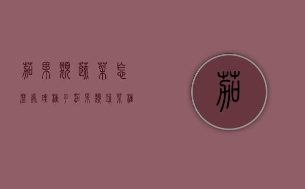 茄果类蔬菜怎么处理种子？茄果类蔬菜种子科学处理法（茄果类蔬菜栽培技术）