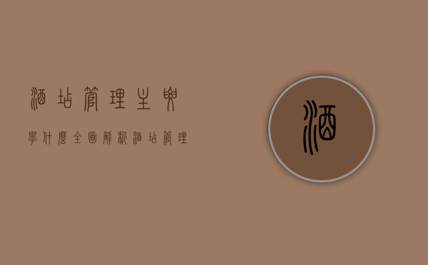 酒店管理主要学什么，全面解析酒店管理专业核心课程与技能
