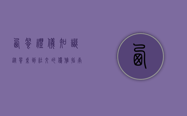 西餐礼仪知识，从餐桌到社交的优雅指南